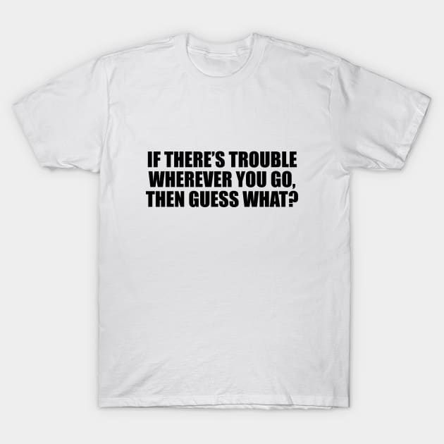 If there’s trouble wherever you go, then guess what T-Shirt by D1FF3R3NT